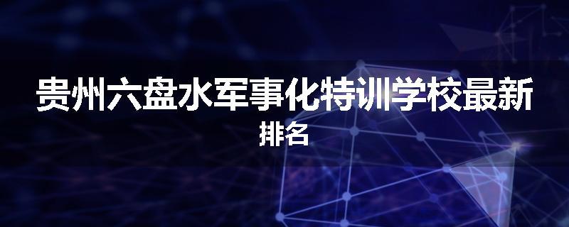 贵州六盘水军事化特训学校最新排名