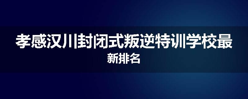孝感汉川封闭式叛逆特训学校最新排名