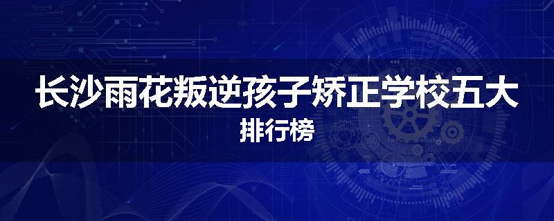 长沙雨花叛逆孩子矫正学校五大排行榜