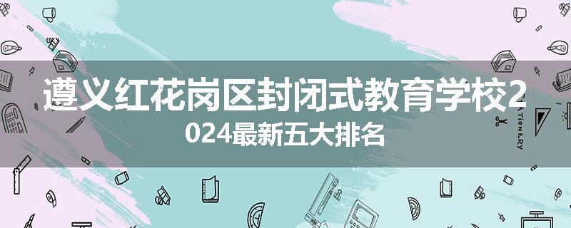 遵义红花岗区封闭式教育学校2024最新五大排名