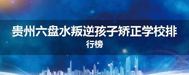 贵州六盘水叛逆孩子矫正学校排行榜