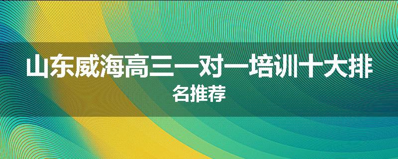 山东威海高三一对一培训十大排名推荐