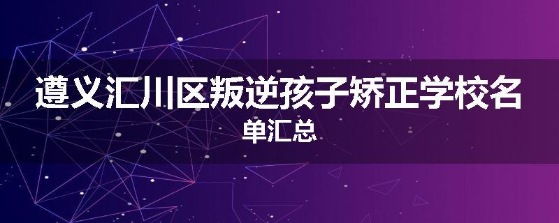 遵义汇川区叛逆孩子矫正学校名单汇总