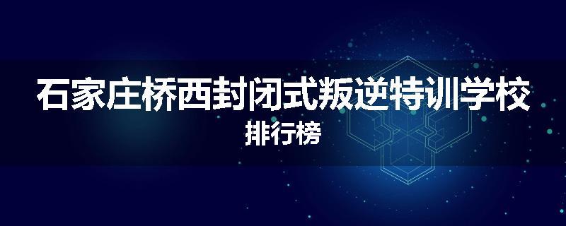 石家庄桥西封闭式叛逆特训学校排行榜