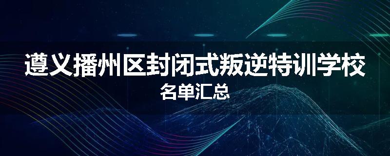 遵义播州区封闭式叛逆特训学校名单汇总
