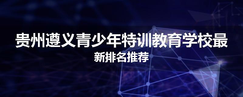 贵州遵义青少年特训教育学校最新排名推荐