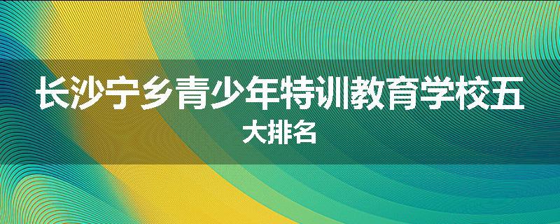 长沙宁乡青少年特训教育学校五大排名
