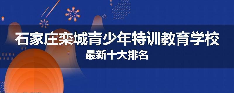 石家庄栾城青少年特训教育学校最新十大排名