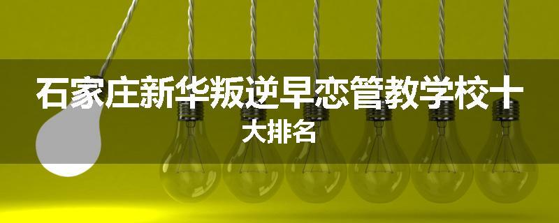 石家庄新华叛逆早恋管教学校十大排名