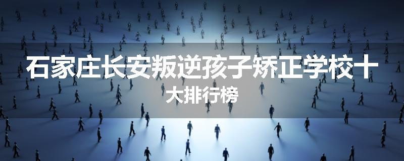 石家庄长安叛逆孩子矫正学校十大排行榜
