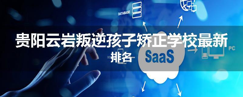 贵阳云岩叛逆孩子矫正学校最新排名