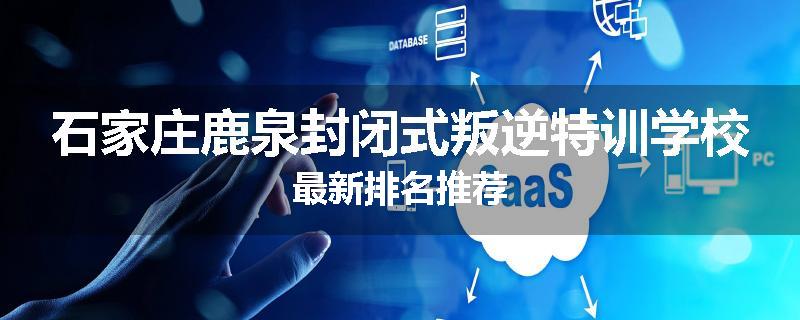 石家庄鹿泉封闭式叛逆特训学校最新排名推荐