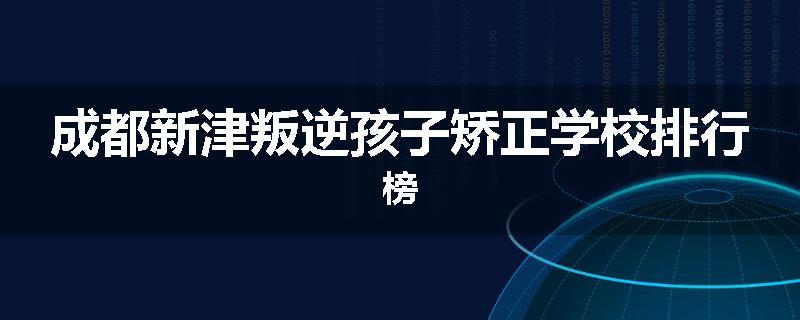 成都新津叛逆孩子矫正学校排行榜