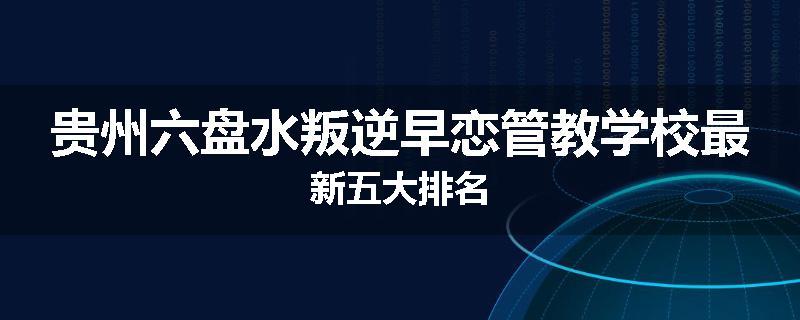 贵州六盘水叛逆早恋管教学校最新五大排名