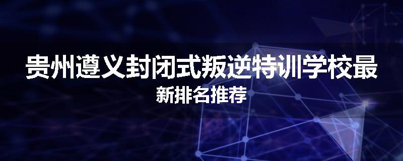 贵州遵义封闭式叛逆特训学校最新排名推荐