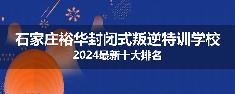 石家庄裕华封闭式叛逆特训学校2024最新十大排名