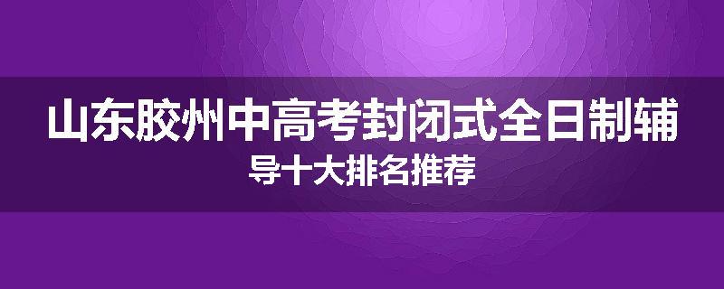 山东胶州中高考封闭式全日制辅导十大排名推荐