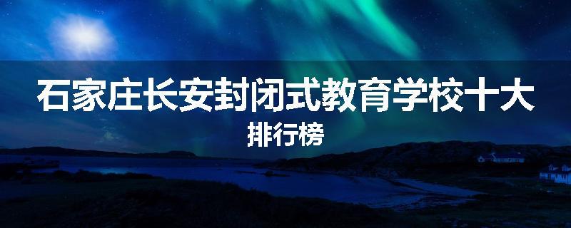 石家庄长安封闭式教育学校十大排行榜