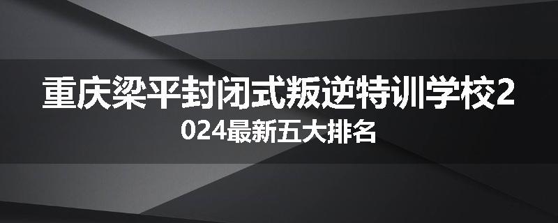 重庆梁平封闭式叛逆特训学校2024最新五大排名