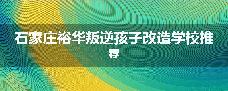 石家庄裕华叛逆孩子改造学校推荐