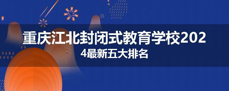 重庆江北封闭式教育学校2024最新五大排名