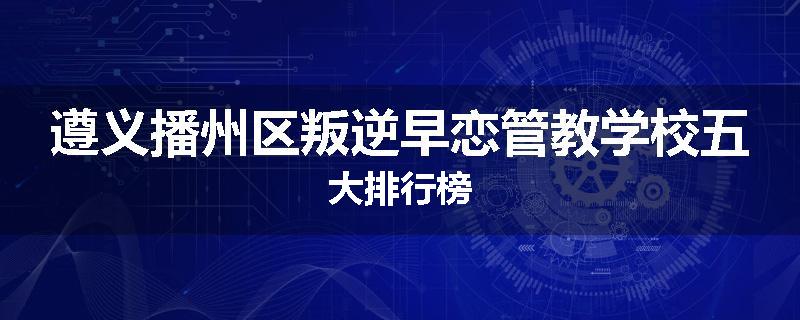 遵义播州区叛逆早恋管教学校五大排行榜