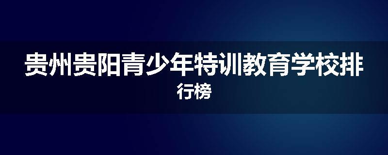 贵州贵阳青少年特训教育学校排行榜