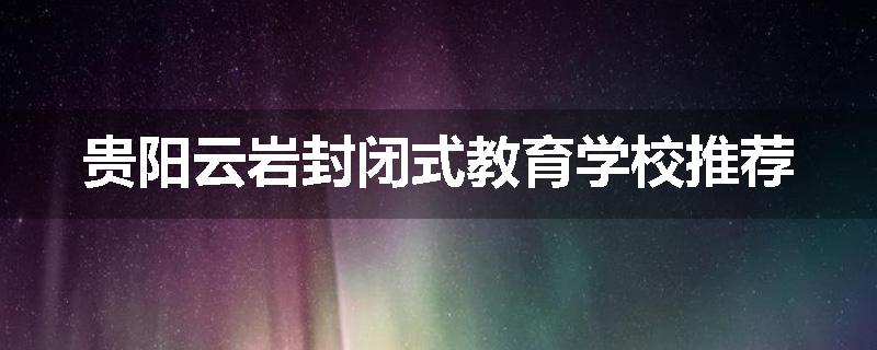 贵阳云岩封闭式教育学校推荐