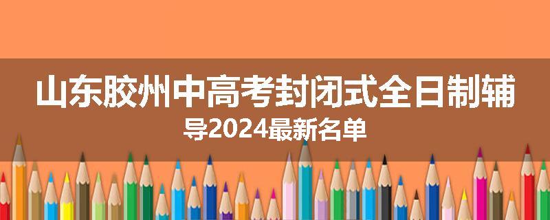 山东胶州中高考封闭式全日制辅导2024最新名单
