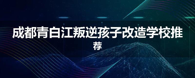 成都青白江叛逆孩子改造学校推荐