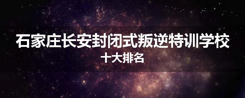 石家庄长安封闭式叛逆特训学校十大排名