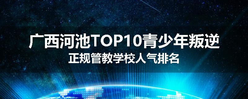 广西河池TOP10青少年叛逆正规管教学校人气排名