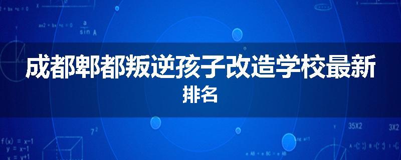 成都郫都叛逆孩子改造学校最新排名