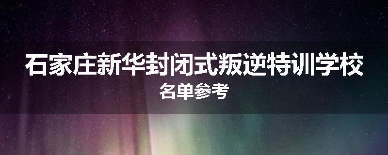 石家庄新华封闭式叛逆特训学校名单参考