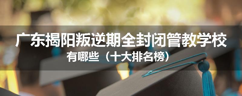 广东揭阳叛逆期全封闭管教学校有哪些（十大排名榜）