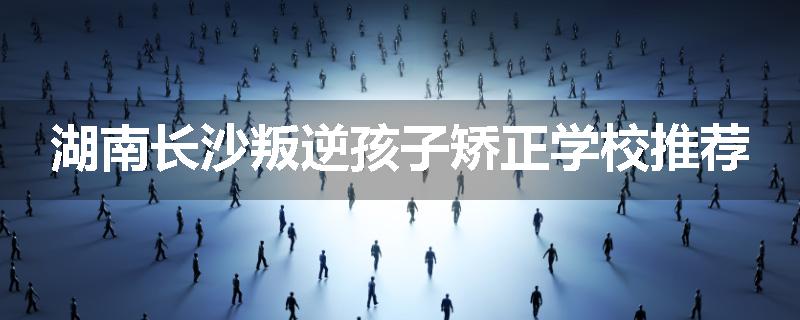 湖南长沙叛逆孩子矫正学校推荐