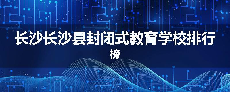 长沙长沙县封闭式教育学校排行榜