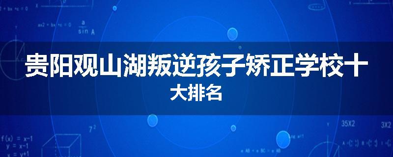 贵阳观山湖叛逆孩子矫正学校十大排名