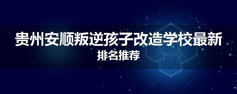 贵州安顺叛逆孩子改造学校最新排名推荐