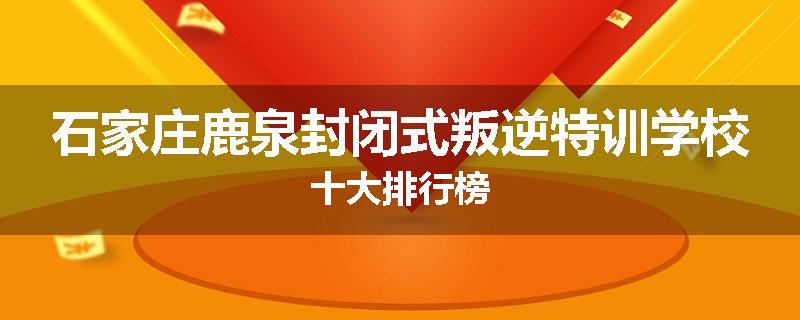 石家庄鹿泉封闭式叛逆特训学校十大排行榜