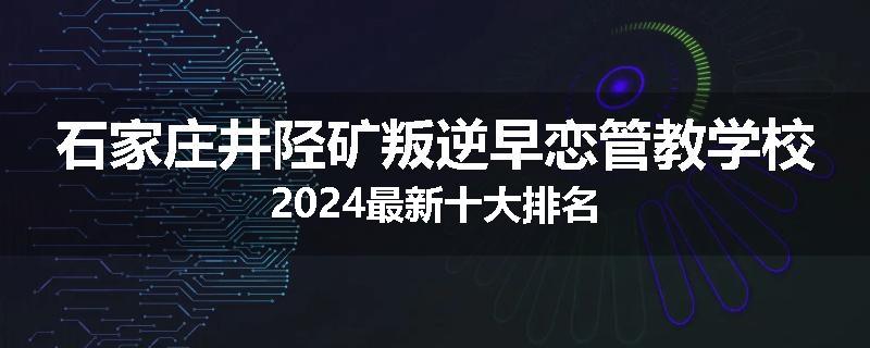 石家庄井陉矿叛逆早恋管教学校2024最新十大排名