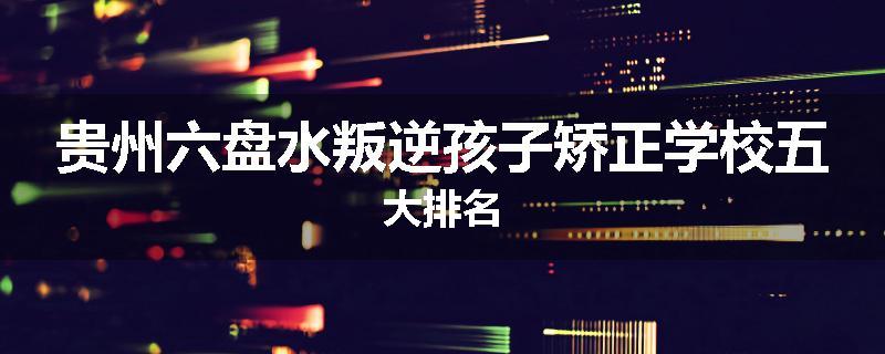 贵州六盘水叛逆孩子矫正学校五大排名