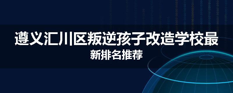 遵义汇川区叛逆孩子改造学校最新排名推荐