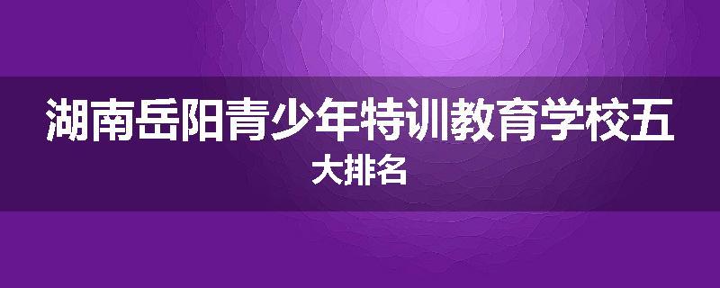 湖南岳阳青少年特训教育学校五大排名