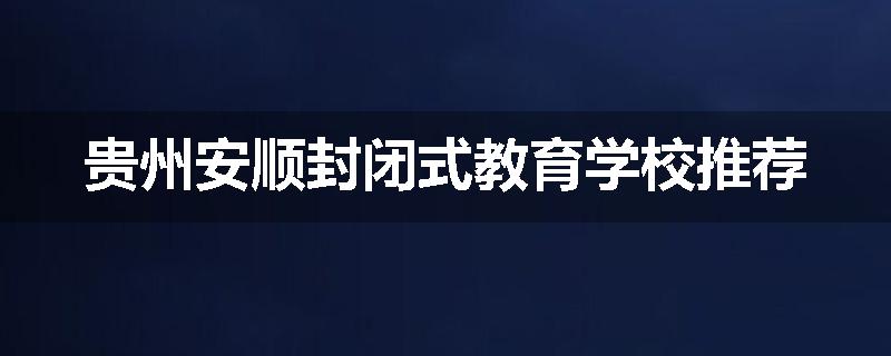 贵州安顺封闭式教育学校推荐
