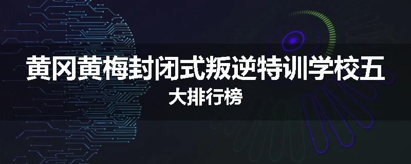 黄冈黄梅封闭式叛逆特训学校五大排行榜
