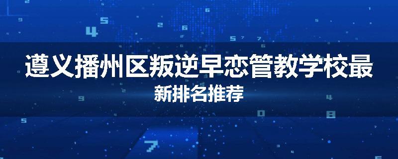 遵义播州区叛逆早恋管教学校最新排名推荐