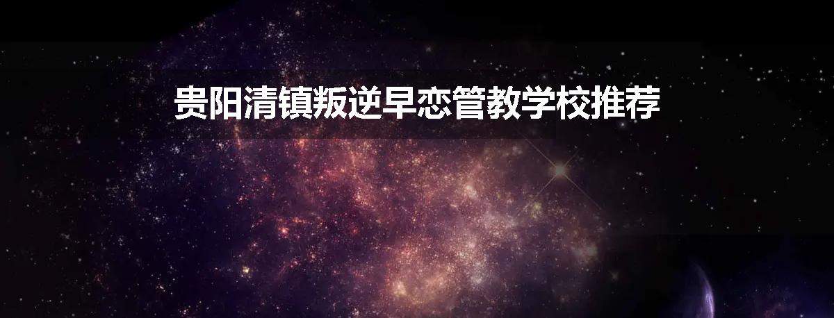 贵阳清镇叛逆早恋管教学校推荐
