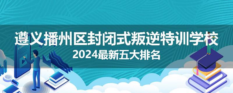遵义播州区封闭式叛逆特训学校2024最新五大排名