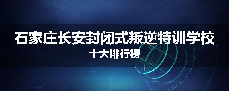 石家庄长安封闭式叛逆特训学校十大排行榜
